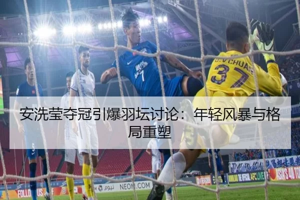 安洗莹夺冠引爆羽坛讨论：年轻风暴与格局重塑